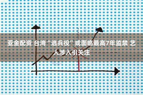 亚金配资 台湾“逃兵役”或面临最高7年监禁 艺人涉入引关注