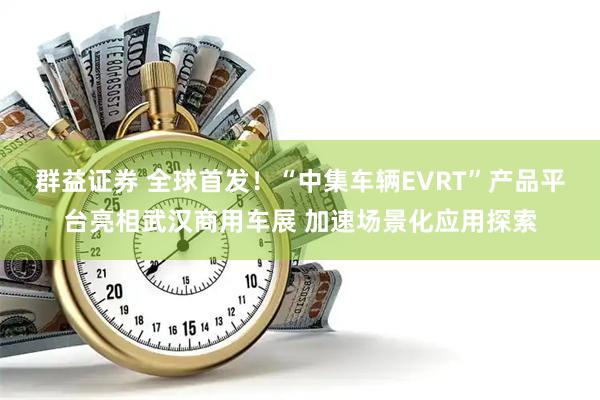 群益证券 全球首发！“中集车辆EVRT”产品平台亮相武汉商用车展 加速场景化应用探索