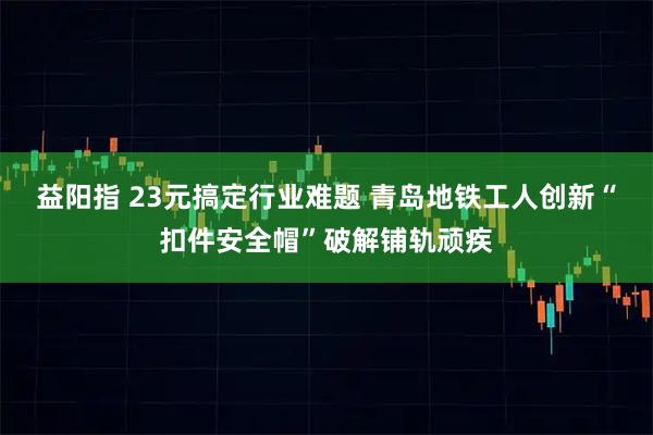 益阳指 23元搞定行业难题 青岛地铁工人创新“扣件安全帽”破解铺轨顽疾