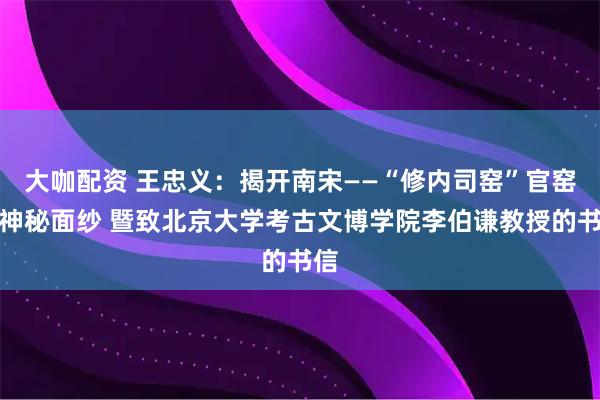 大咖配资 王忠义：揭开南宋——“修内司窑”官窑的神秘面纱 暨致北京大学考古文博学院李伯谦教授的书信