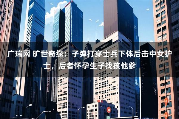 广瑞网 旷世奇缘：子弹打穿士兵下体后击中女护士，后者怀孕生子找孩他爹