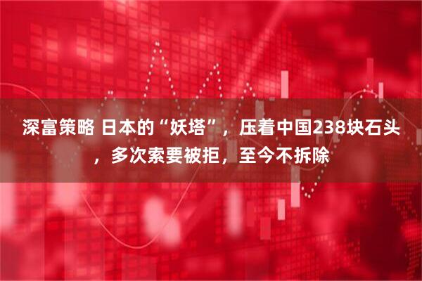 深富策略 日本的“妖塔”，压着中国238块石头，多次索要被拒，至今不拆除