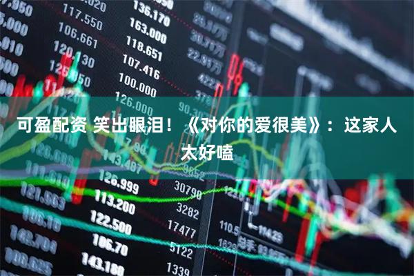 可盈配资 笑出眼泪！《对你的爱很美》：这家人太好嗑