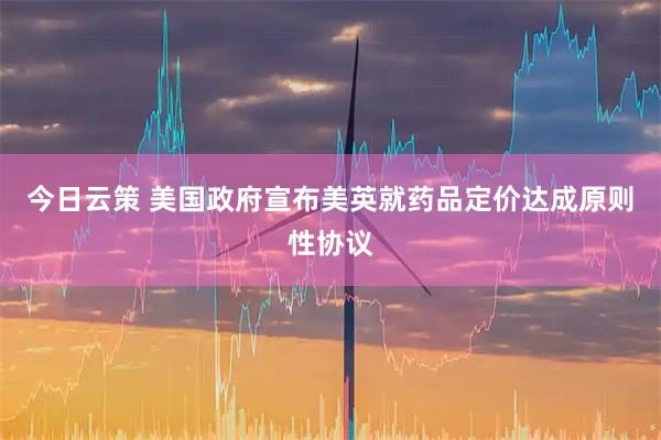 今日云策 美国政府宣布美英就药品定价达成原则性协议