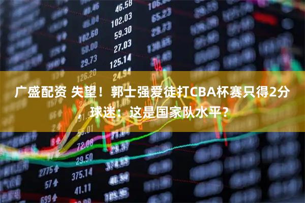 广盛配资 失望！郭士强爱徒打CBA杯赛只得2分，球迷：这是国家队水平？