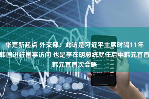 华楚新起点 外交部：此访是习近平主席时隔11年再次对韩国进行国事访问 也是李在明总统就任后中韩元首首次会晤