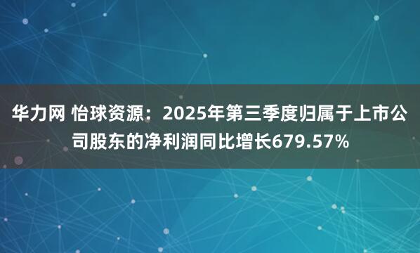 华力网 怡球资源：2025年第三季度归属于上市公司股东的净利润同比增长679.57%