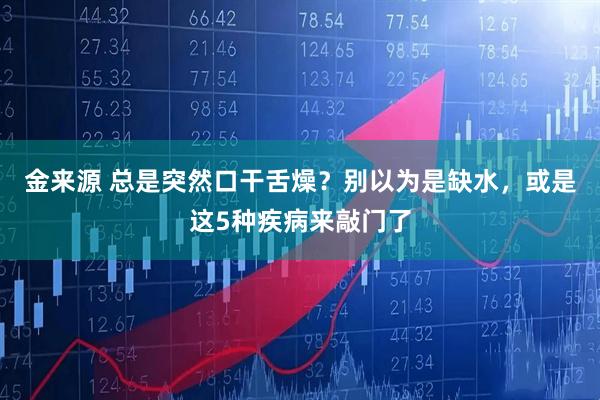 金来源 总是突然口干舌燥？别以为是缺水，或是这5种疾病来敲门了