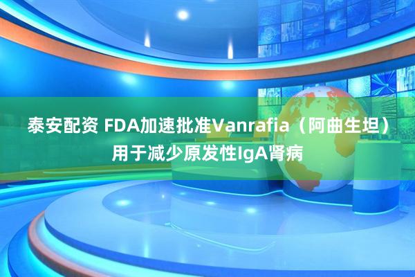 泰安配资 FDA加速批准Vanrafia（阿曲生坦）用于减少原发性IgA肾病