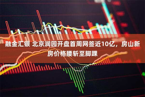 融金汇银 北京润园开盘首周网签近10亿，房山新房价格腰斩至脚踝