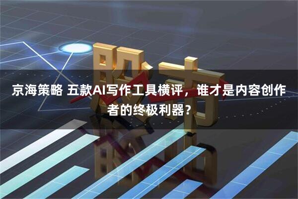 京海策略 五款AI写作工具横评,谁才是内容创作者的终极利器?