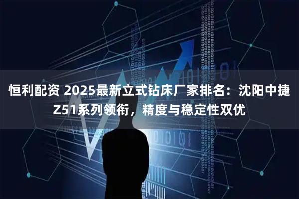 恒利配资 2025最新立式钻床厂家排名：沈阳中捷Z51系列领衔，精度与稳定性双优