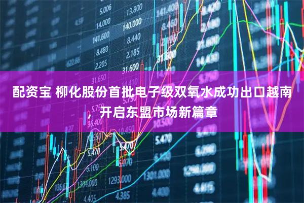 配资宝 柳化股份首批电子级双氧水成功出口越南，开启东盟市场新篇章