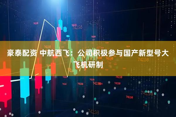 豪泰配资 中航西飞：公司积极参与国产新型号大飞机研制