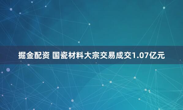掘金配资 国瓷材料大宗交易成交1.07亿元