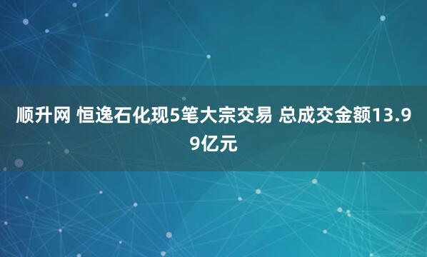 顺升网 恒逸石化现5笔大宗交易 总成交金额13.99亿元