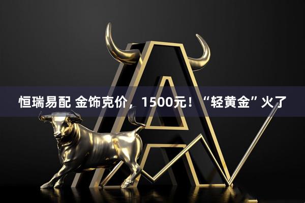 恒瑞易配 金饰克价，1500元！“轻黄金”火了