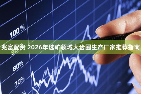 兆富配资 2026年选矿领域大齿圈生产厂家推荐指南