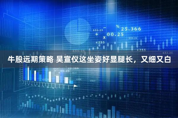 牛股远期策略 吴宣仪这坐姿好显腿长，又细又白